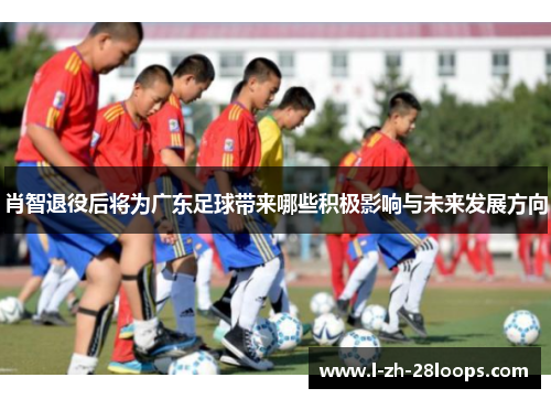 肖智退役后将为广东足球带来哪些积极影响与未来发展方向