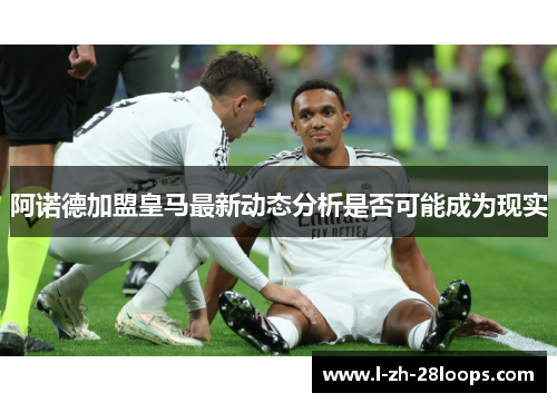 阿诺德加盟皇马最新动态分析是否可能成为现实