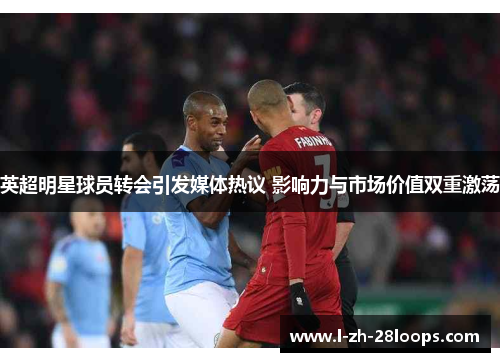 英超明星球员转会引发媒体热议 影响力与市场价值双重激荡 英超明星球员转会引发媒体热议 影响力与市场价值双重激荡