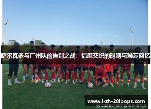 萨尔瓦多与广州队的告别之战：情感交织的时刻与难忘回忆