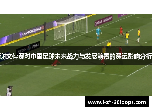谢文停赛对中国足球未来战力与发展前景的深远影响分析 谢文停赛对中国足球未来战力与发展前景的深远影响分析