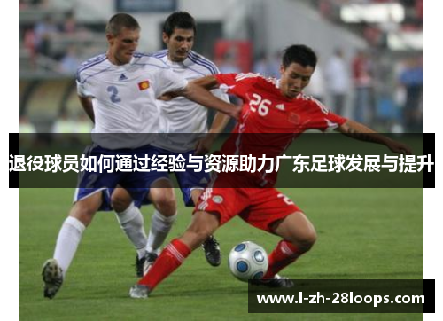 退役球员如何通过经验与资源助力广东足球发展与提升 退役球员如何通过经验与资源助力广东足球发展与提升