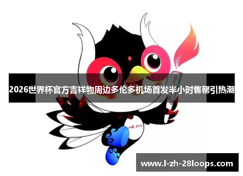 2026世界杯官方吉祥物周边多伦多机场首发半小时售罄引热潮 2026世界杯官方吉祥物周边多伦多机场首发半小时售罄引热潮