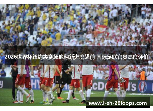 2026世界杯纽约决赛场地翻新进度超前 国际足联官员高度评价 2026世界杯纽约决赛场地翻新进度超前 国际足联官员高度评价