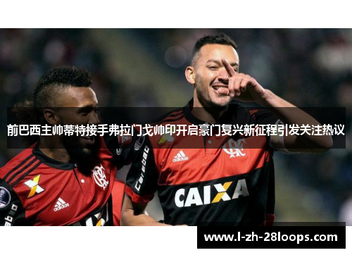前巴西主帅蒂特接手弗拉门戈帅印开启豪门复兴新征程引发关注热议 前巴西主帅蒂特接手弗拉门戈帅印开启豪门复兴新征程引发关注热议