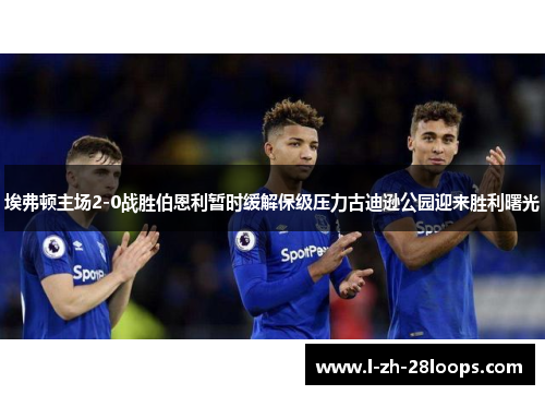 埃弗顿主场2-0战胜伯恩利暂时缓解保级压力古迪逊公园迎来胜利曙光 埃弗顿主场2-0战胜伯恩利暂时缓解保级压力古迪逊公园迎来胜利曙光
