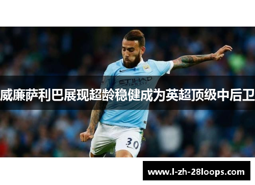 威廉萨利巴展现超龄稳健成为英超顶级中后卫 威廉萨利巴展现超龄稳健成为英超顶级中后卫