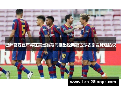 巴萨官方宣布将在美巡赛期间推出经典复古球衣引发球迷热议