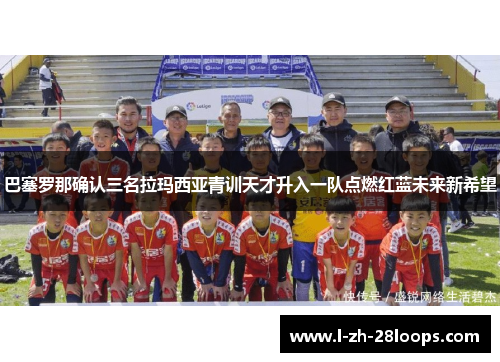 巴塞罗那确认三名拉玛西亚青训天才升入一队点燃红蓝未来新希望