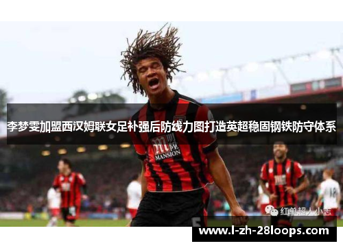 李梦雯加盟西汉姆联女足补强后防线力图打造英超稳固钢铁防守体系