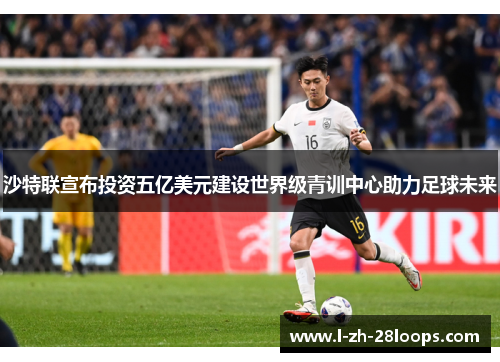 沙特联宣布投资五亿美元建设世界级青训中心助力足球未来 沙特联宣布投资五亿美元建设世界级青训中心助力足球未来