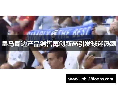 皇马周边产品销售再创新高引发球迷热潮 皇马周边产品销售再创新高引发球迷热潮